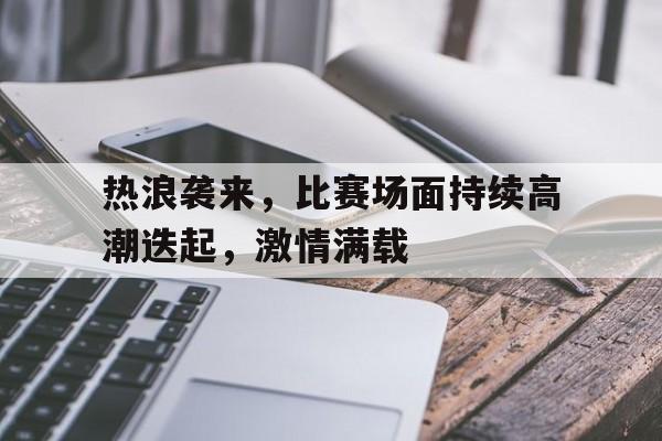 热浪袭来,比赛场面持续高潮迭起,激情满载的简单介绍 热浪袭来,比赛场面持续高潮迭起,激情满载的简单介绍