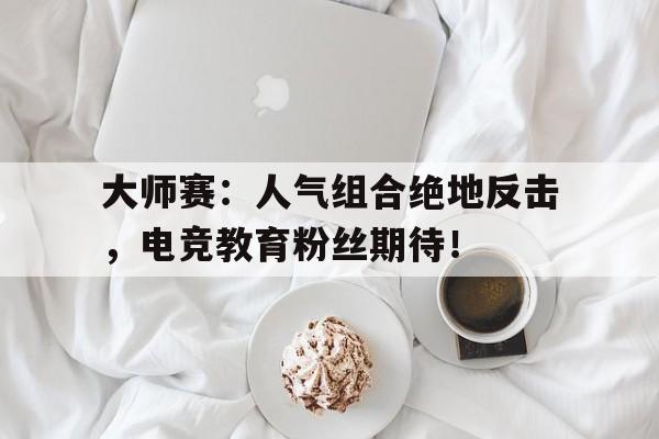 大师赛:人气组合绝地反击,电竞教育粉丝期待! 大师赛:人气组合绝地反击,电竞教育粉丝期待!